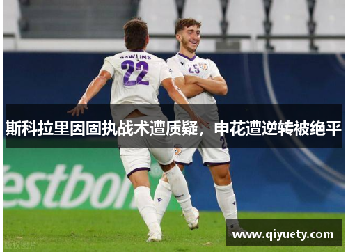 斯科拉里因固执战术遭质疑，申花遭逆转被绝平